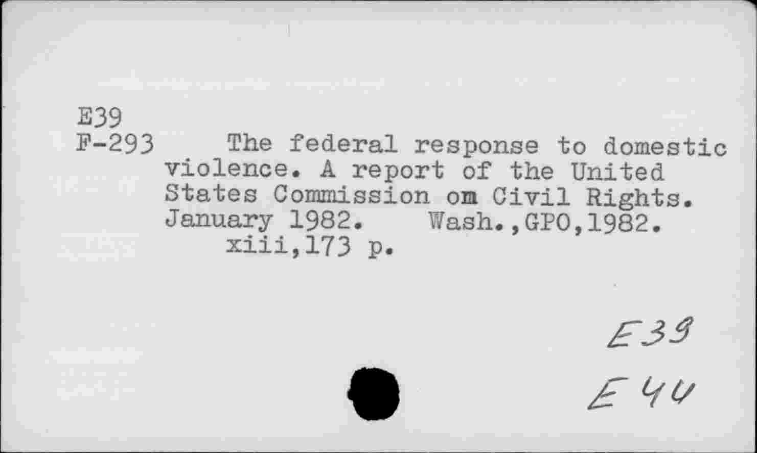 ﻿E39
F-293 The federal response to domestic violence. A report of the United States Commission on Civil Rights. January 1982.	Wash.,GPO,1982.
xiii,173 p.
£33